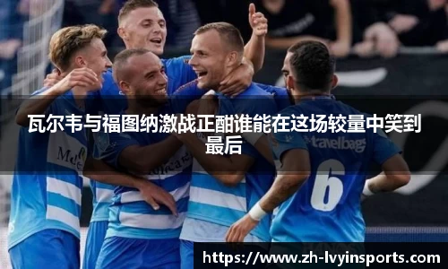 瓦尔韦与福图纳激战正酣谁能在这场较量中笑到最后